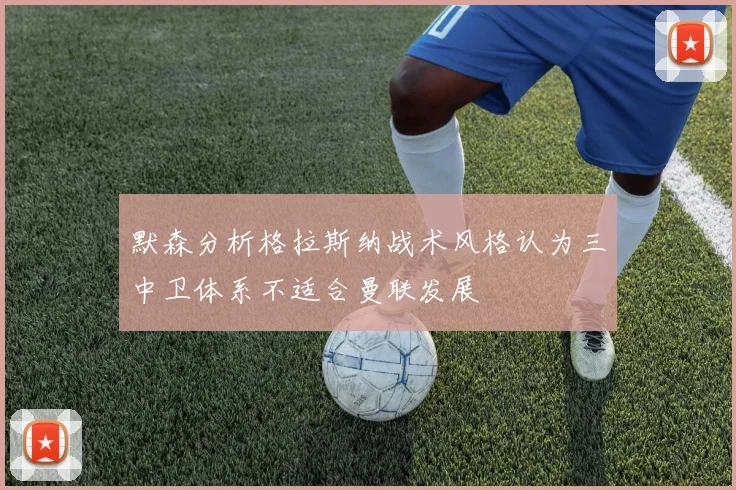 默森分析格拉斯纳战术风格认为三中卫体系不适合曼联发展