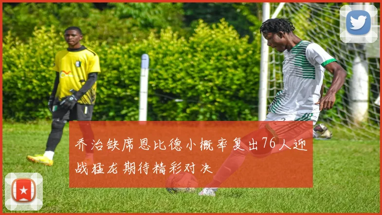 乔治缺席恩比德小概率复出76人迎战猛龙期待精彩对决