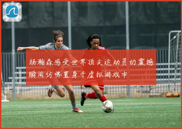 杨瀚森感受世界顶尖运动员的震撼瞬间仿佛置身于虚拟游戏中