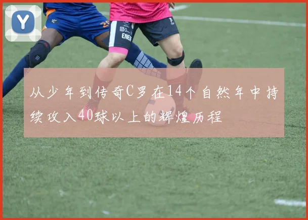 从少年到传奇C罗在14个自然年中持续攻入40球以上的辉煌历程