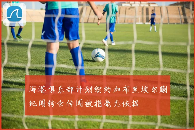 海港俱乐部计划续约加布里埃尔蒯纪闻转会传闻被指毫无依据