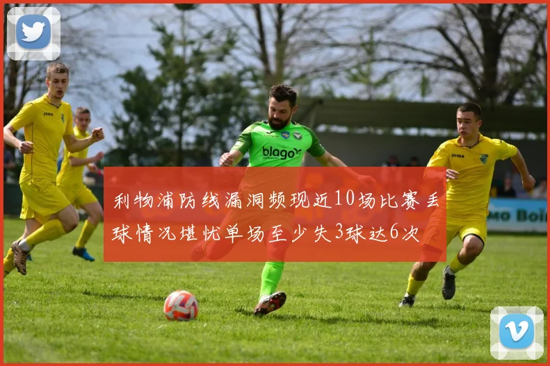 利物浦防线漏洞频现近10场比赛丢球情况堪忧单场至少失3球达6次