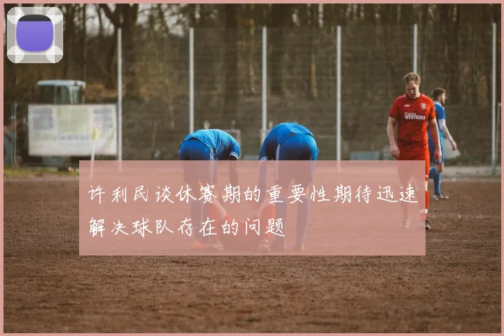 许利民谈休赛期的重要性期待迅速解决球队存在的问题