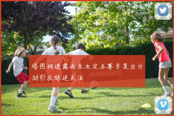 塔图姆透露尚未决定本赛季复出计划引发球迷关注