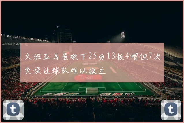 文班亚马虽砍下25分13板4帽但7次失误让球队难以救主