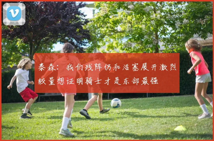 泰森：我们残阵仍和活塞展开激烈较量想证明骑士才是东部最强