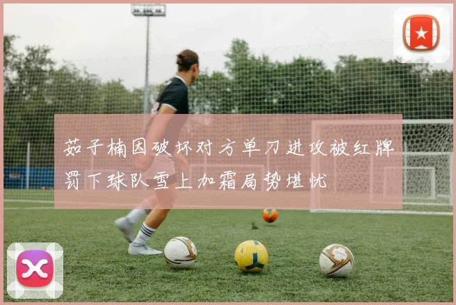 茹子楠因破坏对方单刀进攻被红牌罚下球队雪上加霜局势堪忧