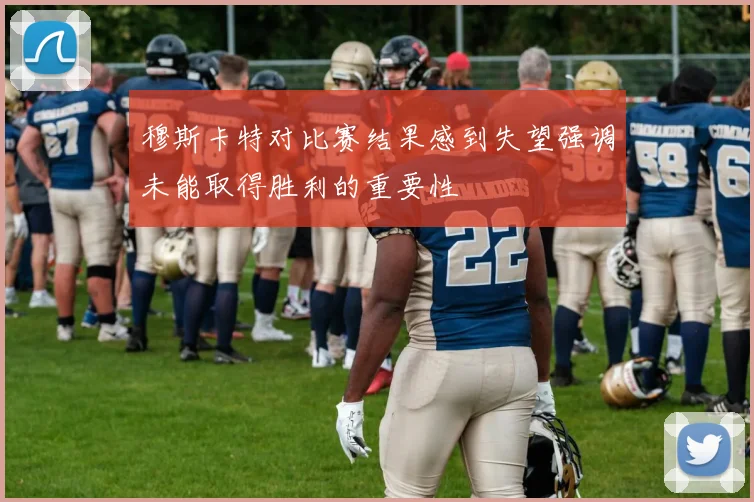 穆斯卡特对比赛结果感到失望强调未能取得胜利的重要性