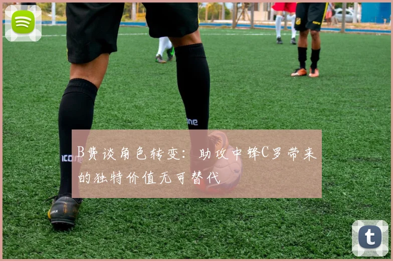 B费谈角色转变：助攻中锋C罗带来的独特价值无可替代