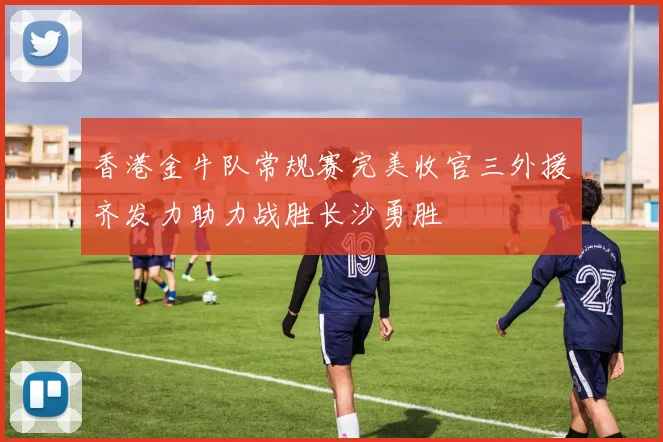 香港金牛队常规赛完美收官三外援齐发力助力战胜长沙勇胜