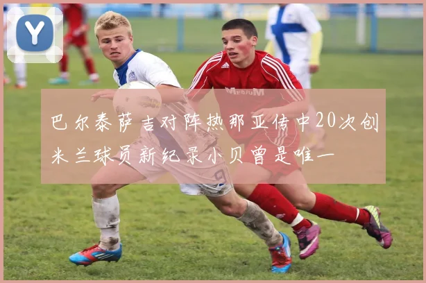 巴尔泰萨吉对阵热那亚传中20次创米兰球员新纪录小贝曾是唯一