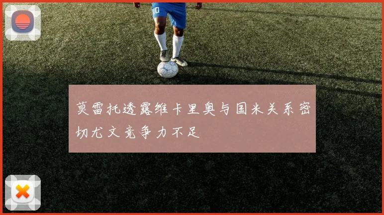 莫雷托透露维卡里奥与国米关系密切尤文竞争力不足