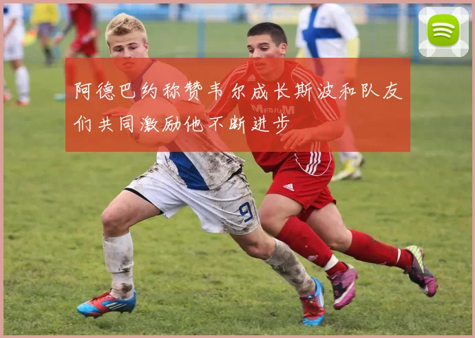 阿德巴约称赞韦尔成长斯波和队友们共同激励他不断进步