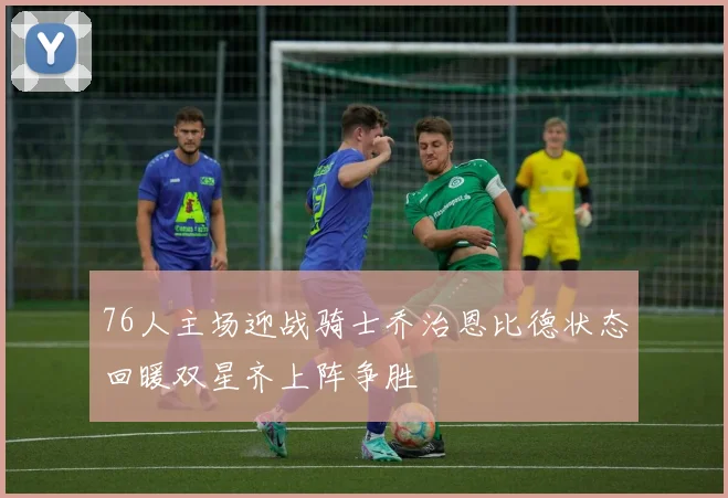 76人主场迎战骑士乔治恩比德状态回暖双星齐上阵争胜