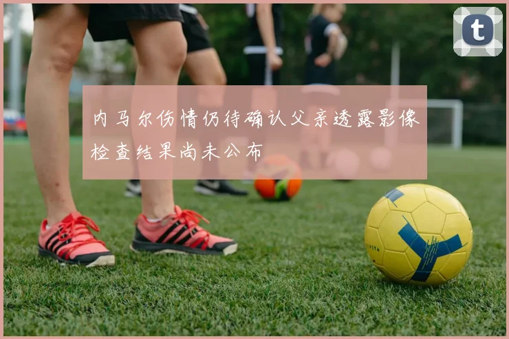 内马尔伤情仍待确认父亲透露影像检查结果尚未公布