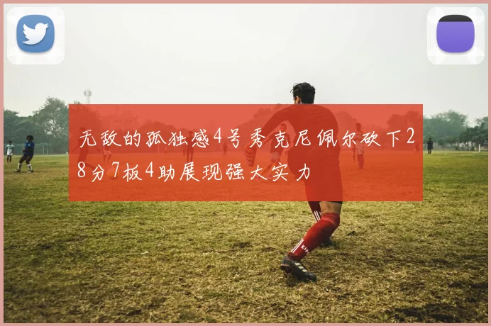 无敌的孤独感4号秀克尼佩尔砍下28分7板4助展现强大实力