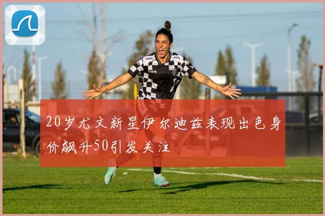20岁尤文新星伊尔迪兹表现出色身价飙升50引发关注