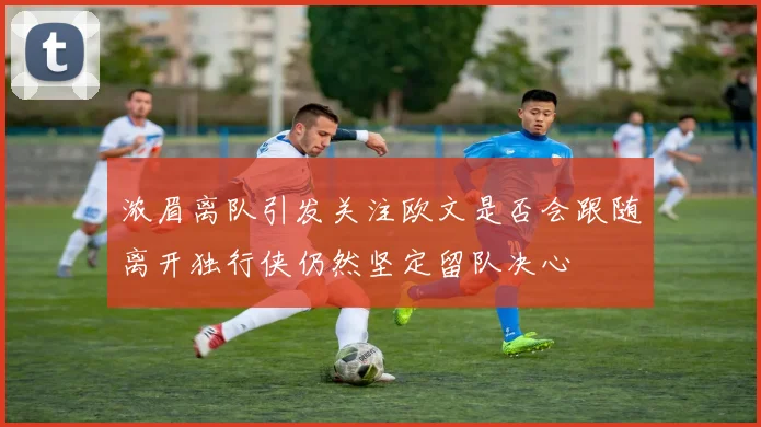 浓眉离队引发关注欧文是否会跟随离开独行侠仍然坚定留队决心