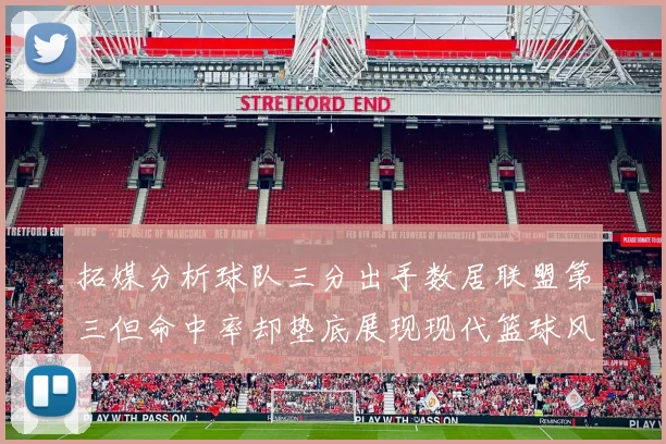 拓媒分析球队三分出手数居联盟第三但命中率却垫底展现现代篮球风格
