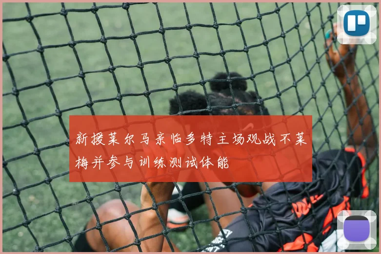 新援莱尔马亲临多特主场观战不莱梅并参与训练测试体能