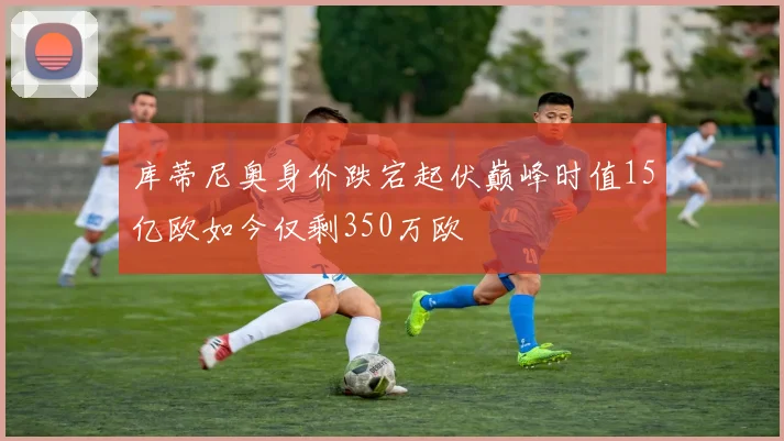 库蒂尼奥身价跌宕起伏巅峰时值15亿欧如今仅剩350万欧