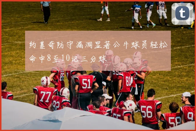 约基奇防守漏洞显著公牛球员轻松命中8至10记三分球