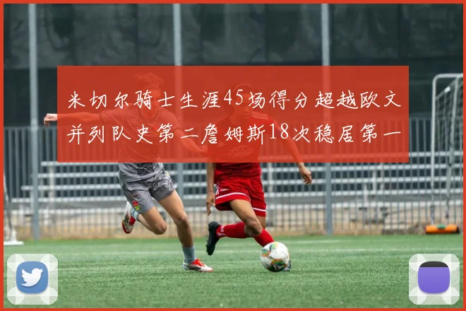 米切尔骑士生涯45场得分超越欧文并列队史第二詹姆斯18次稳居第一