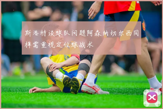 斯洛特谈球队问题阿森纳切尔西同样需重视定位球战术