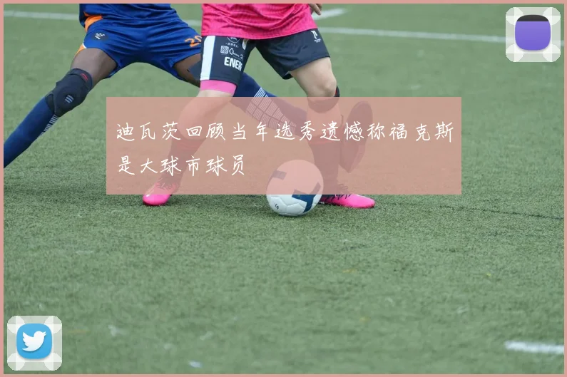 迪瓦茨回顾当年选秀遗憾称福克斯是大球市球员