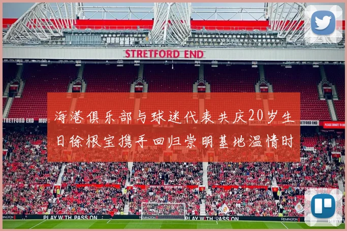 海港俱乐部与球迷代表共庆20岁生日徐根宝携手回归崇明基地温情时刻