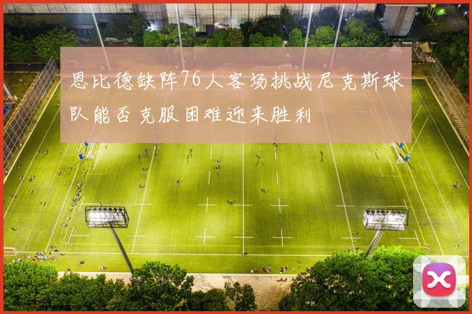 恩比德缺阵76人客场挑战尼克斯球队能否克服困难迎来胜利