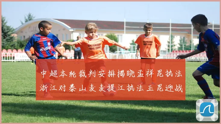 中超本轮裁判安排揭晓孟祥昆执法浙江对泰山麦麦提江执法玉昆迎战津门虎
