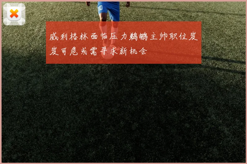 威利格林面临压力鹈鹕主帅职位岌岌可危或需寻求新机会