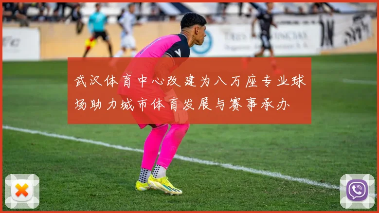 武汉体育中心改建为八万座专业球场助力城市体育发展与赛事承办