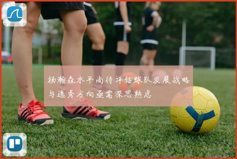 杨瀚森水平尚待评估球队发展战略与选秀方向亟需深思熟虑
