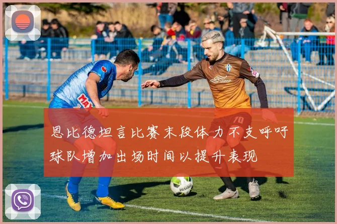 恩比德坦言比赛末段体力不支呼吁球队增加出场时间以提升表现