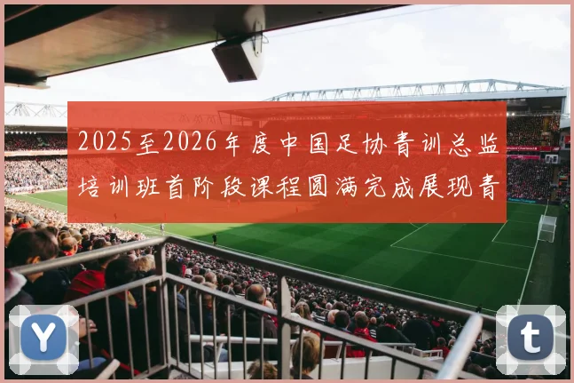 2025至2026年度中国足协青训总监培训班首阶段课程圆满完成展现青训新发展