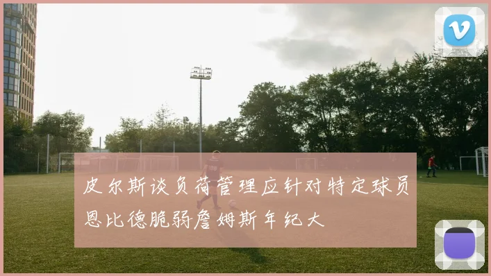 皮尔斯谈负荷管理应针对特定球员恩比德脆弱詹姆斯年纪大