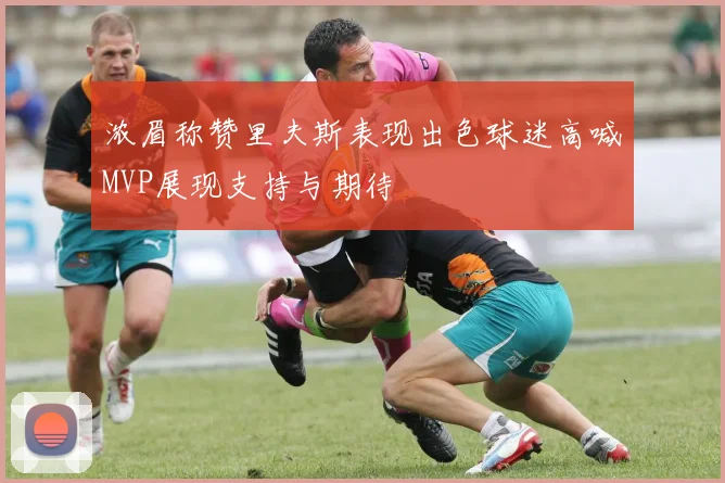 浓眉称赞里夫斯表现出色球迷高喊MVP展现支持与期待