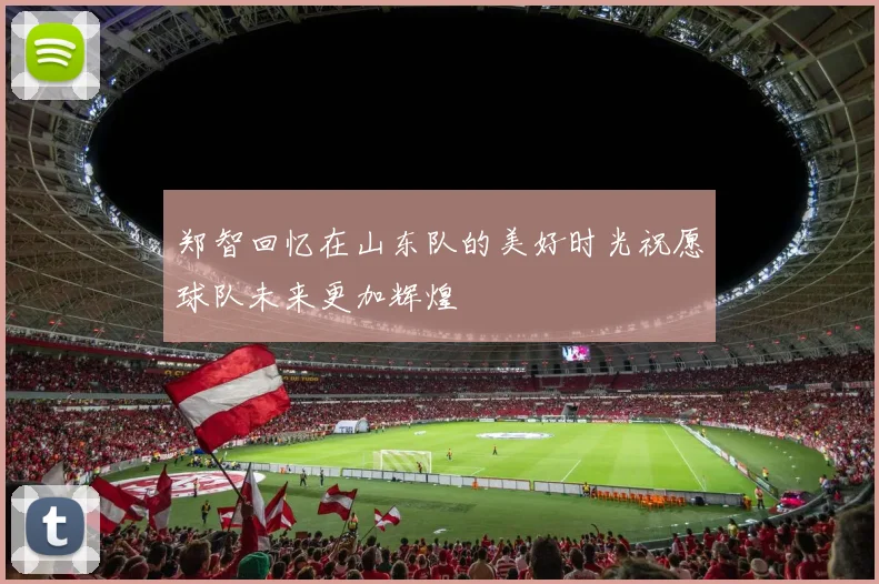 郑智回忆在山东队的美好时光祝愿球队未来更加辉煌