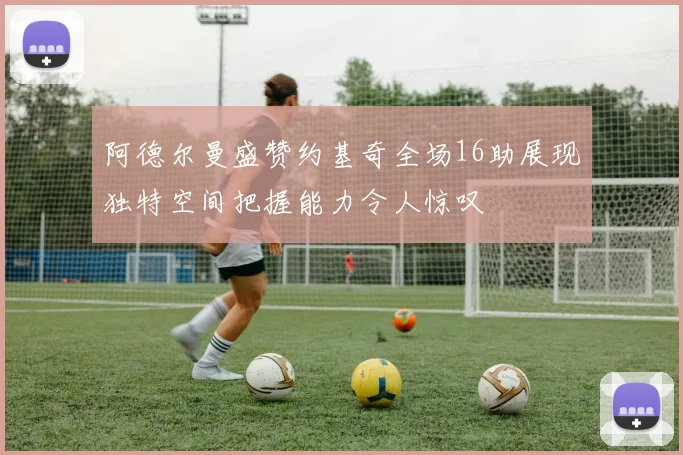 阿德尔曼盛赞约基奇全场16助展现独特空间把握能力令人惊叹